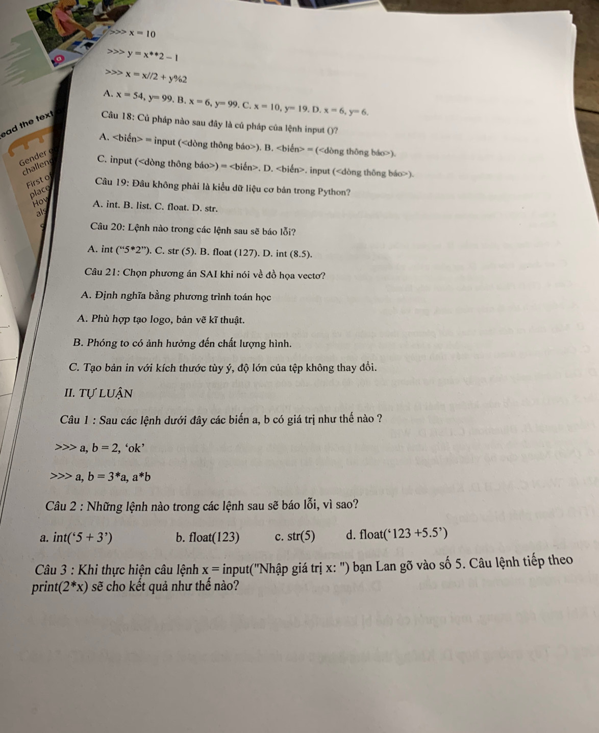 x=10
y=x^(**)2-1
x=x//2+y% 2
A. x=54,y=99.B.x=6,y=99. C. x=10,y=19.D.x=6,y=6.
ad the text  Câu 18: Củ pháp nào sau đây là cú pháp của lệnh input ()?
A. = input (). B. = ().
Gender e
challen
C. input () =. D.. input ().
First of
Câu 19: Đâu không phải là kiểu dữ liệu cơ bản trong Python?
place
How A. int. B. list. C. float. D. str.
als
Câu 20: Lệnh nào trong các lệnh sau sẽ báo lỗi?
A. int (''5*2''). C. str (5). B. float (127). D. int (8.5).
Câu 21: Chọn phương án SAI khi nói về đồ họa vecto?
A. Định nghĩa bằng phương trình toán học
A. Phù hợp tạo logo, bản vẽ kĩ thuật.
B. Phóng to có ảnh hưởng đến chất lượng hình.
C. Tạo bản in với kích thước tùy ý, độ lớn của tệp không thay đổi.
II. Tự luận
Câu 1 : Sau các lệnh dưới đây các biến a, b có giá trị như thế nào ?
a, b=2, , ‘ok’
a, b=3^*a,a^*b
Câu 2 : Những lệnh nào trong các lệnh sau sẽ báo lỗi, vì sao?
a. int('5+3') b. float(123) c. str(5) d. float ('123+5.5')
* Câu 3 : Khi thực hiện câu lệnh x= input(''Nhập giá trị x: ') bạn Lan gõ vào số 5. Câu lệnh tiếp theo
print (2^*x) sẽ cho kết quả như thế nào?