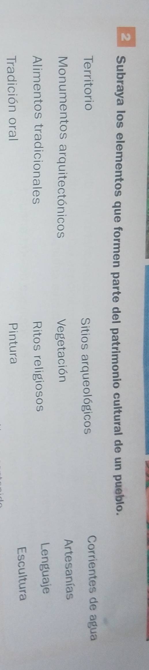 Subraya los elementos que formen parte del patrimonio cultural de un pueblo. 
Territorio Sitios arqueológicos Corrientes de agua 
Monumentos arquitectónicos Vegetación Artesanías 
Alimentos tradicionales Ritos religiosos Lenguaje 
Tradición oral Pintura Escultura