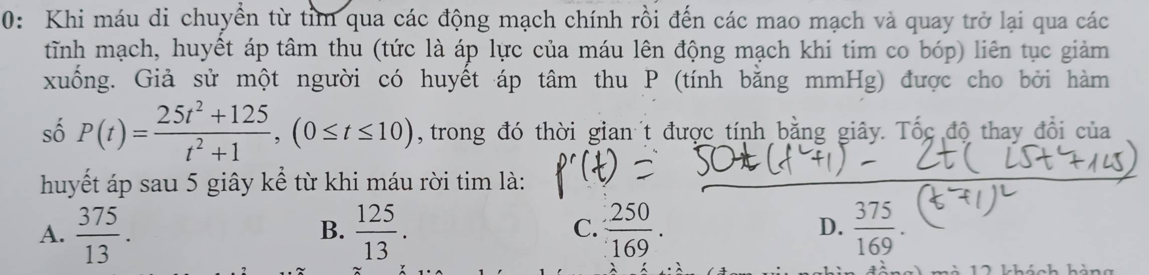 0: Khi máu di chuyển từ tim qua các động mạch chính rồi đến các mao mạch và quay trở lại qua các
tĩnh mạch, huyết áp tâm thu (tức là áp lực của máu lên động mạch khi tim co bóp) liên tục giảm
xuống. Giả sử một người có huyết áp tâm thu P (tính bằng mmHg) được cho bởi hàm
số P(t)= (25t^2+125)/t^2+1 , (0≤ t≤ 10) , trong đó thời gian t được tính bằng giây. Tốc độ thay đổi của
huyết áp sau 5 giây kể từ khi máu rời tim là:
C.
D.
A.  375/13 .  125/13 .  250/169 . 19
B.