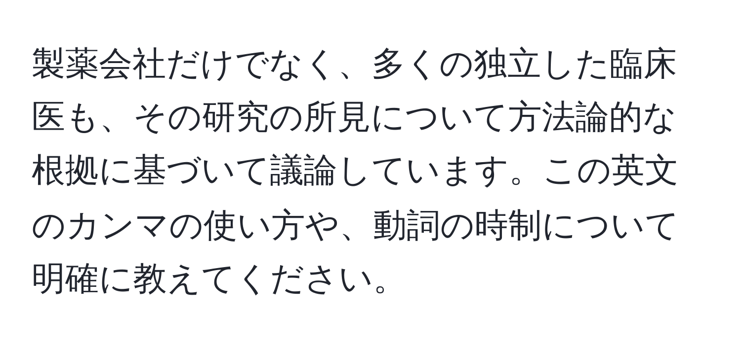 製薬会社だけでなく、多くの独立した臨床医も、その研究の所見について方法論的な根拠に基づいて議論しています。この英文のカンマの使い方や、動詞の時制について明確に教えてください。