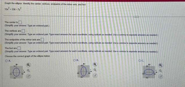 Graph the ellipse. Identify the center, vertices, endpoints of the minor axis, and foci
12x^2=336-7y^2
The center is □
(Simplify your answer. Type an ordered pair.) 
The vertices are □. 
(Simplify your answer. Type an ordered pair. Type exact answers for each coordinate, using radicals as needed. Use a comma to separate answers as needed.) 
The endnoints of the mn or ax i r □ 
(Simplify your answer. Type an ordered pair. Type exact answers for each coordinate, using radicals as needed. Use a comma to separate answers as needed.) 
The foci are □
(Simplify your answer. Type an ordered pair. Type exact answers for each coordinate, using radicals as needed. Use a comma to separate answers as needed ) 
Choose the correct graph of the ellipse below 
A. 
B. 
C.