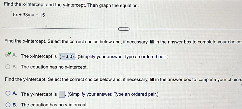 Find the x-intercept and the y-intercept. Then graph the equation.
5x+33y=-15
Find the x-intercept. Select the correct choice below and, if necessary, fill in the answer box to complete your choice
A. The x-intercept is (-3,0). (Simplify your answer. Type an ordered pair.)
B. The equation has no x-intercept.
Find the y-intercept. Select the correct choice below and, if necessary, fill in the answer box to complete your choice.
A. The y-intercept is □. (Simplify your answer. Type an ordered pair.)
B. The equation has no y-intercept.