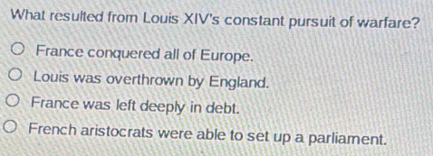 What resulted from Louis XIV's constant pursuit of warfare?
France conquered all of Europe.
Louis was overthrown by England.
France was left deeply in debt.
French aristocrats were able to set up a parliament.