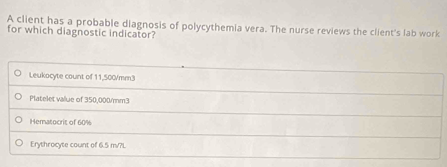 A client has a probable diagnosis of polycythemia vera. The nurse reviews the client's lab work
for which diagnostic indicator?
Leukocyte count of 11,500/mm3
Platelet value of 350,000/mm3
Hematocrit of 60%
Erythrocyte count of 6.5 m/?L