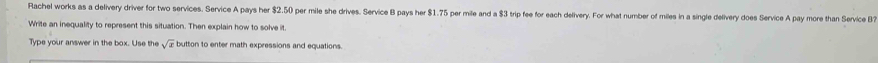 Rachel works as a delivery driver for two services. Service A pays her $2.50 per mile she drives. Service B pays her $1.75 per mile and a $3 trip fee for each delivery. For what number of miles in a single delivery does Service A pay more than Service B 
Write an inequality to represent this situation. Then explain how to solve it. 
Type your answer in the box. Use the button to enter math expressions and equations.