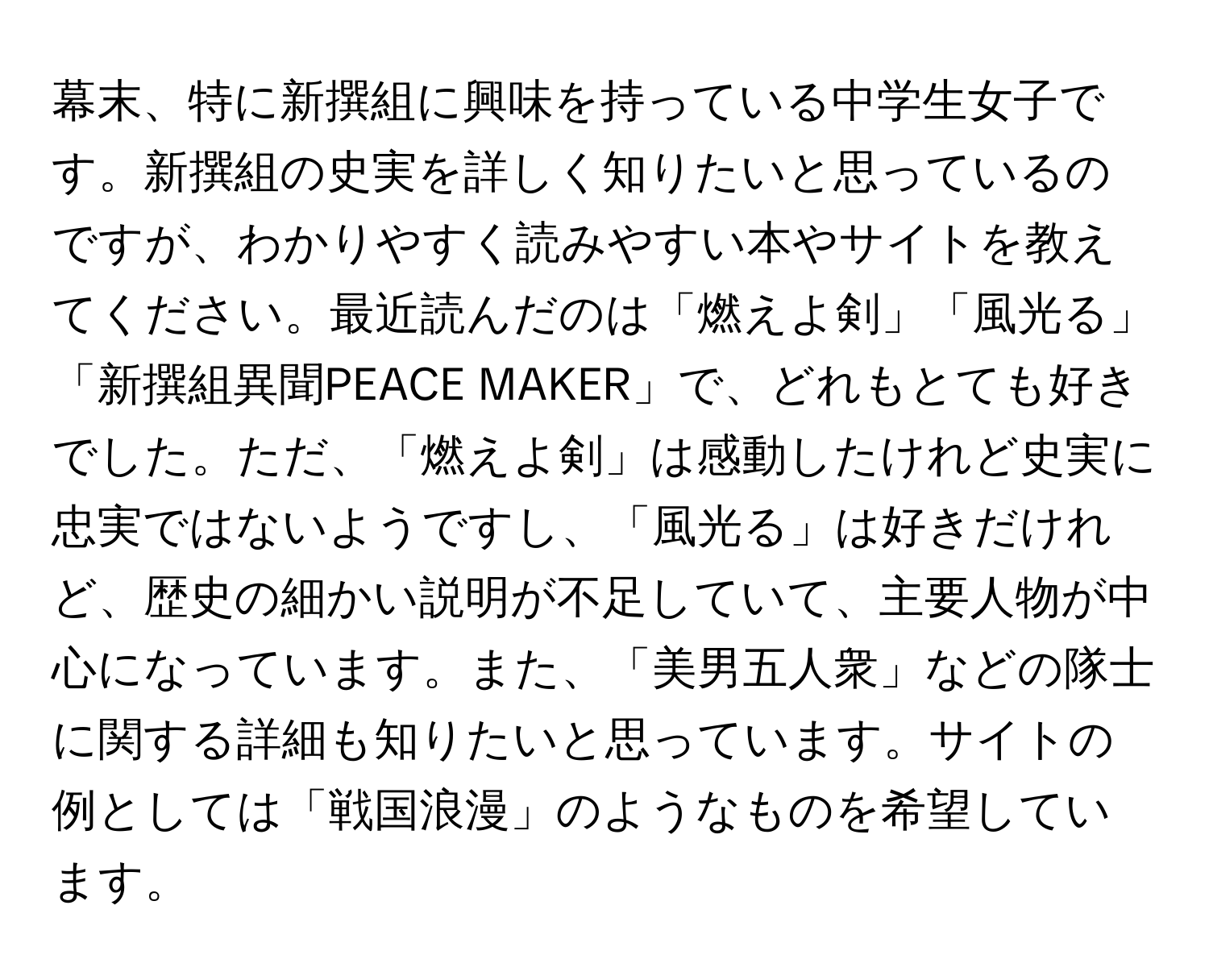 幕末、特に新撰組に興味を持っている中学生女子です。新撰組の史実を詳しく知りたいと思っているのですが、わかりやすく読みやすい本やサイトを教えてください。最近読んだのは「燃えよ剣」「風光る」「新撰組異聞PEACE MAKER」で、どれもとても好きでした。ただ、「燃えよ剣」は感動したけれど史実に忠実ではないようですし、「風光る」は好きだけれど、歴史の細かい説明が不足していて、主要人物が中心になっています。また、「美男五人衆」などの隊士に関する詳細も知りたいと思っています。サイトの例としては「戦国浪漫」のようなものを希望しています。