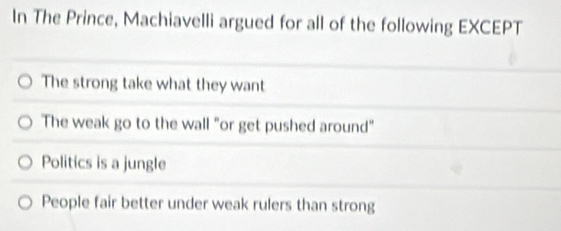 In The Prince, Machiavelli argued for all of the following EXCEPT
The strong take what they want
The weak go to the wall "or get pushed around"
Politics is a jungle
People fair better under weak rulers than strong