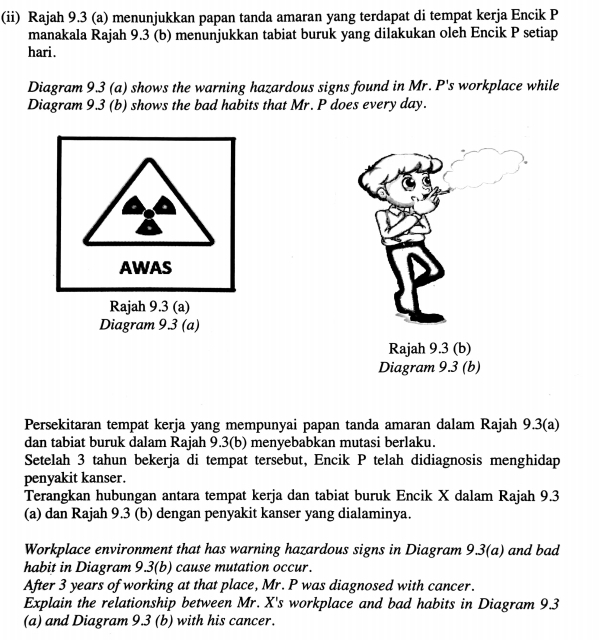 (ii) Rajah 9.3 (a) menunjukkan papan tanda amaran yang terdapat di tempat kerja Encik P
manakala Rajah 9.3 (b) menunjukkan tabiat buruk yang dilakukan oleh Encik P setiap 
hari. 
Diagram 9.3 (a) shows the warning hazardous signs found in Mr. P's workplace while 
Diagram 9.3 (b) shows the bad habits that Mr. P does every day. 
AWAS 
Rajah 9.3 (a) 
Diagram 9.3 (a) 
Rajah 9.3 (b) 
Diagram 9.3 (b) 
Persekitaran tempat kerja yang mempunyai papan tanda amaran dalam Rajah 9.3(a) 
dan tabiat buruk dalam Rajah 9.3(b) menyebabkan mutasi berlaku. 
Setelah 3 tahun bekerja di tempat tersebut, Encik P telah didiagnosis menghidap 
penyakit kanser. 
Terangkan hubungan antara tempat kerja dan tabiat buruk Encik X dalam Rajah 9.3 
(a) dan Rajah 9.3 (b) dengan penyakit kanser yang dialaminya. 
Workplace environment that has warning hazardous signs in Diagram 9.3(a) and bad 
habit in Diagram 9.3(b) cause mutation occur. 
After 3 years of working at that place, Mr. P was diagnosed with cancer. 
Explain the relationship between Mr. X's workplace and bad habits in Diagram 9.3 
(a) and Diagram 9.3 (b) with his cancer.