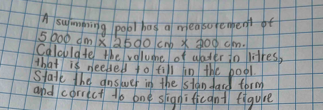 A swimming pool has a measo fenbenf
5 000cm* 2500cm* 200cm. 
Calouldte the vollume of water to litresb 
th/at is needed to till in the boo1. 
Statk the answer in the stan dard form 
and correct to one significant figure