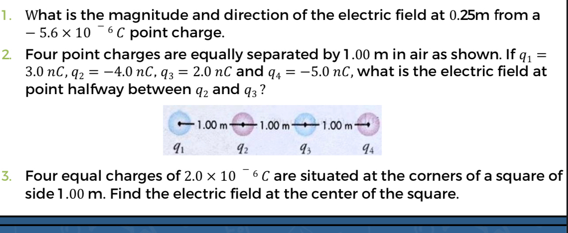 What is the magnitude and direction of the electric field at 0.25m from a
-5.6* 10^(-6)C point charge.
2. Four point charges are equally separated by 1.00 m in air as shown. If q_1=
3.0nC,q_2=-4.0nC,q_3=2.0nC and q_4=-5.0nC , what is the electric field at
point halfway between q_2 and q_3 ?
3. Four equal charges of 2.0* 10^(-6)C are situated at the corners of a square of
side 1.00 m. Find the electric field at the center of the square.