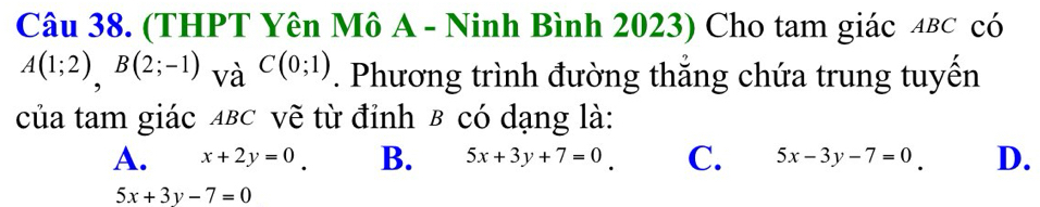 (THPT Yên Mô A - Ninh Bình 2023) Cho tam giác αв⊂ có
A(1;2), B(2;-1) và C(0;1). Phương trình đường thắng chứa trung tuyến
của tam giác ABC vẽ từ đỉnh B có dạng là:
A. x+2y=0 B. 5x+3y+7=0 C. 5x-3y-7=0 D.
5x+3y-7=0