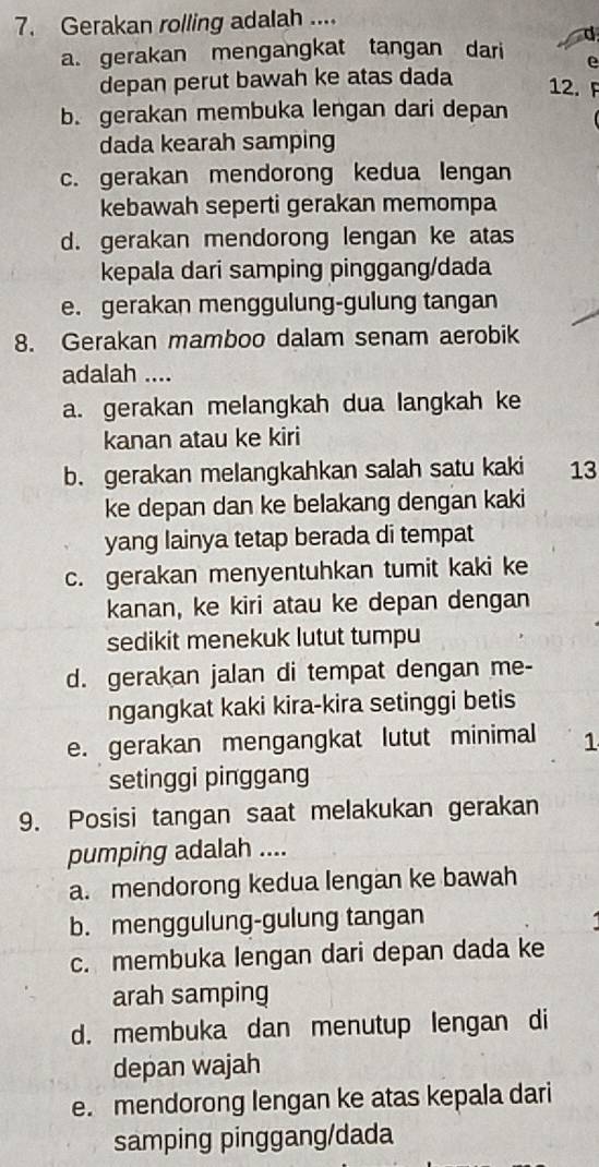 Gerakan rolling adalah ....
a. gerakan mengangkat tangan dari d
e
depan perut bawah ke atas dada 12. F
b. gerakan membuka lengan dari depan
dada kearah samping
c. gerakan mendorong kedua lengan
kebawah seperti gerakan memompa
d. gerakan mendorong lengan ke atas
kepala dari samping pinggang/dada
e. gerakan menggulung-gulung tangan
8. Gerakan mamboo dalam senam aerobik
adalah ....
a. gerakan melangkah dua langkah ke
kanan atau ke kiri
b. gerakan melangkahkan salah satu kaki 13
ke depan dan ke belakang dengan kaki
yang lainya tetap berada di tempat
c. gerakan menyentuhkan tumit kaki ke
kanan, ke kiri atau ke depan dengan
sedikit menekuk lutut tumpu
d. gerakan jalan di tempat dengan me-
ngangkat kaki kira-kira setinggi betis
e. gerakan mengangkat lutut minimal 1
setinggi pinggang
9. Posisi tangan saat melakukan gerakan
pumping adalah ....
a. mendorong kedua lengan ke bawah
b. menggulung-gulung tangan
c. membuka lengan dari depan dada ke
arah samping
d. membuka dan menutup lengan di
depan wajah
e. mendorong lengan ke atas kepala dari
samping pinggang/dada