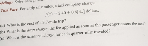 deling) Solve each r 
Taxi Fare For a trip of x miles, a taxi company charges
f(x)=2.40+0.6[4x] dollars. 
(a) What is the cost of a 3.7-mile trip? 
(b) What is the drop charge, the fee applied as soon as the passenger enters the taxi? 
(c) What is the distance charge for each quarter-mile traveled?