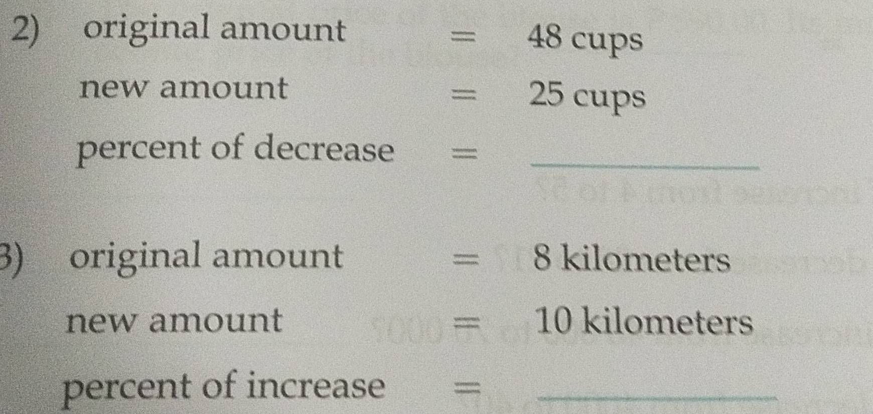 original amount
=48cups
new amount
=25cups
percent of decrease_ 
= 
3) original amount = 8 kilometers
new amount =10 kilometers
percent of increase_