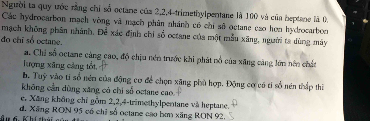 Người ta quy ước rằng chỉ số octane của 2, 2, 4 -trimethylpentane là 100 và của heptane là 0.
Các hydrocarbon mạch vòng và mạch phân nhánh có chỉ sô octane cao hơn hydrocarbon
mạch không phân nhánh. Để xác định chỉ số octane của một mẫu xăng, người ta dùng máy
đo chỉ số octane.
a. Chỉ số octane càng cao, độ chịu nén trước khi phát nổ của xăng càng lớn nên chất
lượng xăng càng tốt.
b. Tuỳ vào tỉ số nén của động cơ để chọn xăng phù hợp. Động cơ có tỉ số nén thấp thì
không cần dùng xăng có chỉ số octane cao.
c. Xăng không chỉ gồm 2, 2, 4 -trimethylpentane và heptane.
d. Xăng RON 95 có chỉ số octane cao hơn xăng RON 92.
ầu 6. Khí thải