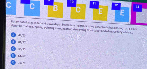 10 11 12 13
C C B C E E
Dalam satu kelas tedapar 4 siswa dapat berbahasa Inggris, 5 siswa dapat berbahasa Korea, dan 6 siswa
dapat berbahasa Jepang, peluang mendapatkan siswa yang tidak dapat berbahasa Jepang adalah...
A 42/53
B 81/97
C  33/35
D 64/67
E 75/76