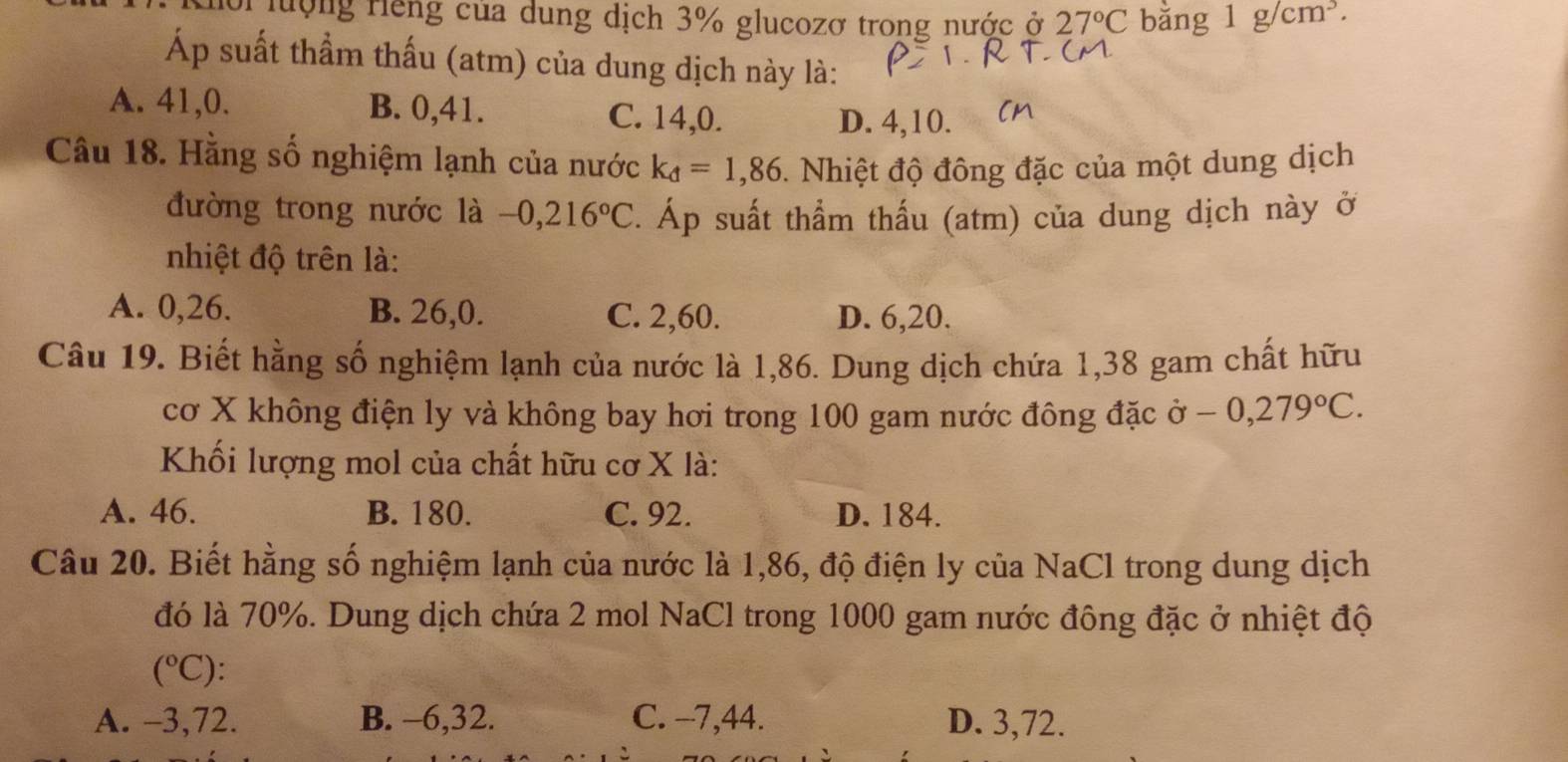 loi lượng Hếng của dung dịch 3% glucozơ trong nước ở 27°C bằng 1g/cm^3. 
Áp suất thầm thấu (atm) của dung dịch này là:
A. 41, 0. B. 0, 41. C. 14, 0.
D. 4, 10.
Câu 18. Hằng số nghiệm lạnh của nước k_d=1,86. Nhiệt độ đông đặc của một dung dịch
đường trong nước là -0,216°C. Áp suất thẩm thấu (atm) của dung dịch này ở
nhiệt độ trên là:
A. 0, 26. B. 26, 0. C. 2, 60. D. 6, 20.
Câu 19. Biết hằng số nghiệm lạnh của nước là 1,86. Dung dịch chứa 1,38 gam chất hữu
cơ X không điện ly và không bay hơi trong 100 gam nước đông đặc Ở -0,279°C. 
Khối lượng mol của chất hữu cơ X là:
A. 46. B. 180. C. 92. D. 184.
Câu 20. Biết hằng số nghiệm lạnh của nước là 1,86, độ điện ly của NaCl trong dung dịch
đó là 70%. Dung dịch chứa 2 mol NaCl trong 1000 gam nước đông đặc ở nhiệt độ
(^circ C) :
A. -3, 72. B. -6, 32. C. -7, 44. D. 3,72.