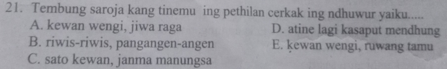 Tembung saroja kang tinemu ing pethilan cerkak ing ndhuwur yaiku.....
A. kewan wengi, jiwa raga D. atine lagi kasaput mendhung
B. riwis-riwis, pangangen-angen E. kewan wengi, ruwang tamu
C. sato kewan, janma manungsa