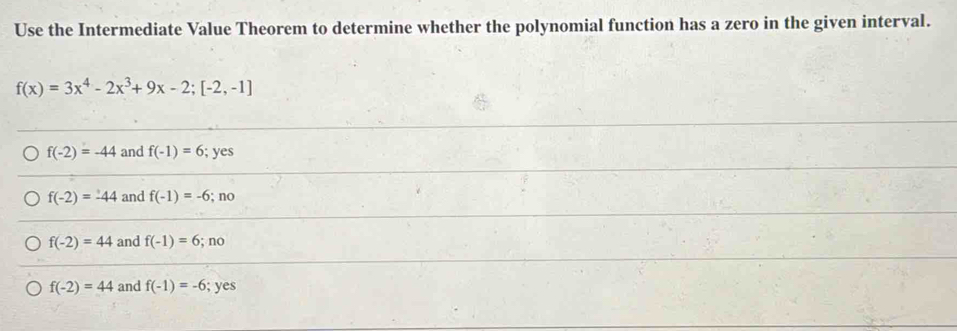 Use the Intermediate Value Theorem to determine whether the polynomial function has a zero in the given interval.
f(x)=3x^4-2x^3+9x-2; [-2,-1]
f(-2)=-44 and f(-1)=6; yes
f(-2)=-44 and f(-1)=-6;no
f(-2)=44 and f(-1)=6;no
f(-2)=44 and f(-1)=-6; yes