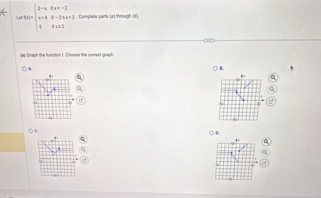 Le f(x)=beginarrayl 2-xifx <2 5ifx≥ 2endarray.. Complete parts (a) through (d). 
(a) Graph the function f. Choose the correct graph. 
A. 
B. 
B 

C. 
D. 
a 
a 
z