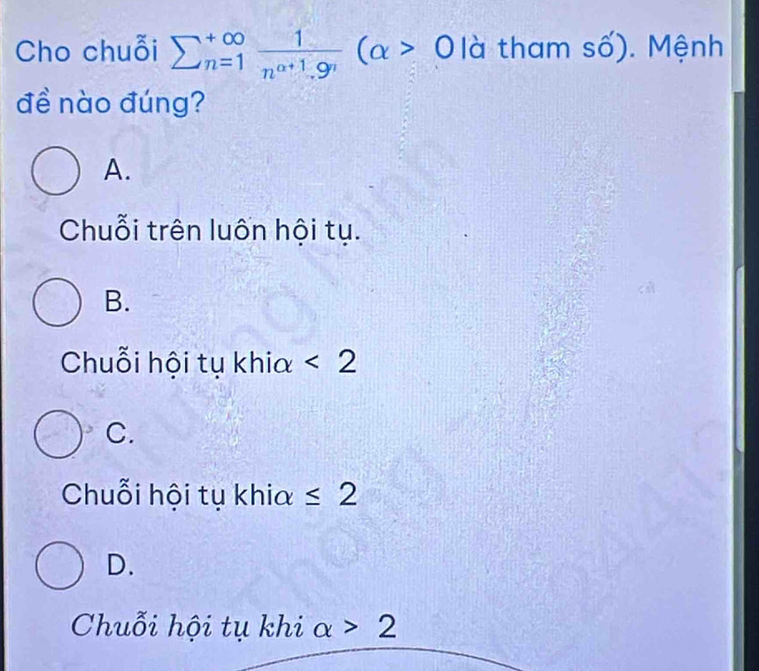 Cho chuỗi sumlimits  underline(n=1)^(∈fty) 1/n^(alpha +1).9^n (alpha >0 là tham số). Mệnh
đề nào đúng?
A.
Chuỗi trên luốn hội tụ.
B.
Chuỗi hội tụ khia <2</tex>
C.
Chuỗi hội tụ khia ≤ 2
D.
Chuỗi hội tụ khi alpha >2