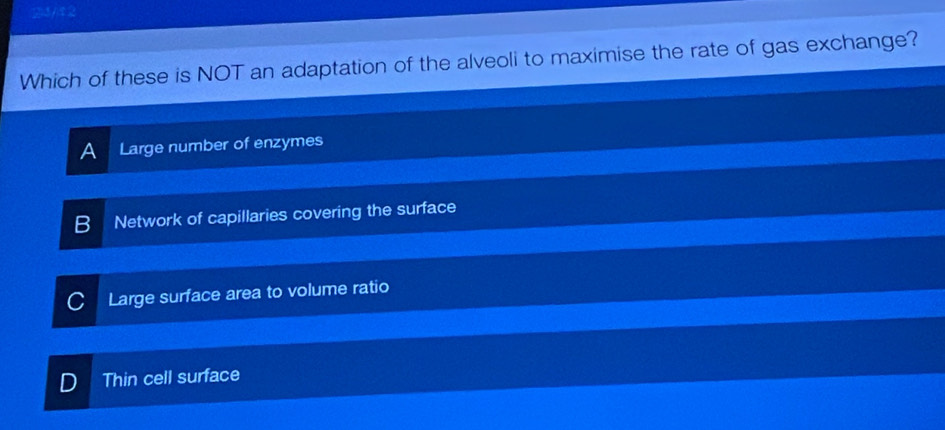 213/12
Which of these is NOT an adaptation of the alveoli to maximise the rate of gas exchange?
A Large number of enzymes
Network of capillaries covering the surface
Large surface area to volume ratio
D Thin cell surface