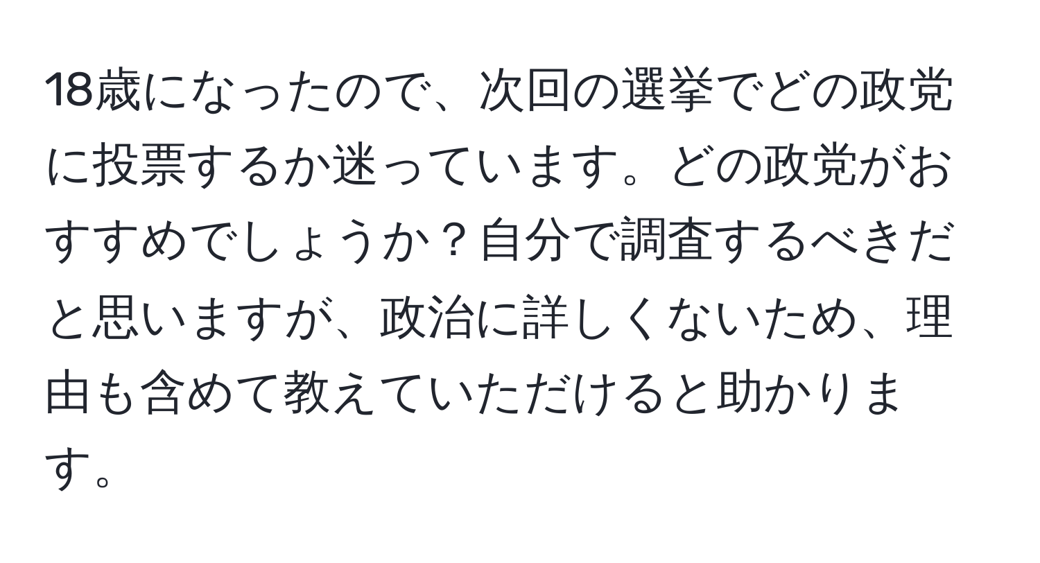 18歳になったので、次回の選挙でどの政党に投票するか迷っています。どの政党がおすすめでしょうか？自分で調査するべきだと思いますが、政治に詳しくないため、理由も含めて教えていただけると助かります。