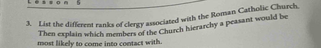 5 
3. List the different ranks of clergy associated with the Roman Catholic Church. 
Then explain which members of the Church hierarchy a peasant would be 
most likely to come into contact with.