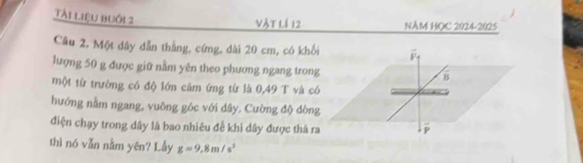 Tài liệu buôi 2 
vật lí 12 NÂM HQC 2024-2025 
Câu 2, Một dây dẫn thắng, cứng, dài 20 cm, có khối 
lượng 50 g được giữ nằm yên theo phương ngang trong 
một từ trường có độ lớn cảm ứng từ là 0,49 T và có 
hướng nằm ngang, vuông góc với dây. Cường độ dòng 
diện chạy trong dây là bao nhiêu đề khi dây được thả ra 
thì nó vẫn nằm yên? Lấy g=9,8m/s^2