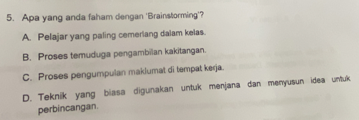 Apa yang anda faham dengan 'Brainstorming'?
A. Pelajar yang paling cemerlang dalam kelas.
B. Proses temuduga pengambilan kakitangan.
C. Proses pengumpulan maklumat di tempat kerja.
D. Teknik yang biasa digunakan untuk menjana dan menyusun idea untuk
perbincangan.