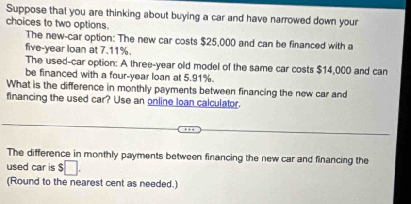 Suppose that you are thinking about buying a car and have narrowed down your 
choices to two options. 
The new-car option: The new car costs $25,000 and can be financed with a
five-year loan at 7.11%. 
The used-car option: A three-year old model of the same car costs $14,000 and can 
be financed with a four-year loan at 5.91%. 
What is the difference in monthly payments between financing the new car and 
financing the used car? Use an online loan calculator. 
The difference in monthly payments between financing the new car and financing the 
used car is $ □. 
(Round to the nearest cent as needed.)