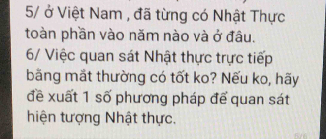 5 ở Việt Nam , đã từng có Nhật Thực 
toàn phần vào năm nào và ở đâu. 
6/ Việc quan sát Nhật thực trực tiếp 
bằng mắt thường có tốt ko? Nếu ko, hãy 
đề xuất 1 số phương pháp để quan sát 
hiện tượng Nhật thực.