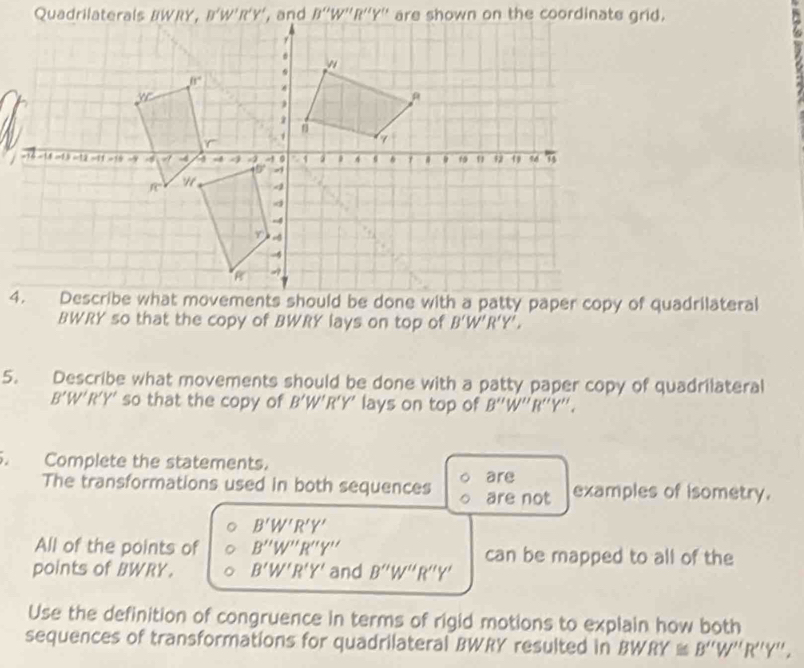 BWRY so that the copy of BWRY lays on top of B'W'R'Y',
5. Describe what movements should be done with a patty paper copy of quadrilateral
B'W'R'Y' so that the copy of B'W'R'Y' lays on top of B''W''R''Y'',
Complete the statements.
The transformations used in both sequences are not are examples of isometry.
B'W'R'Y'
All of the points of B''W''R''Y'' can be mapped to all of the
points of BWRY. B'W'R'Y' and B''W''R''Y'
Use the definition of congruence in terms of rigid motions to explain how both
sequences of transformations for quadrilateral BWRY resulted in BW 10° ≌ B''W''R''Y'',