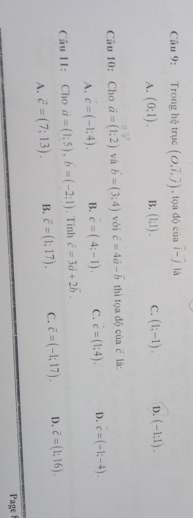 Trong hệ trục (O,vector i,vector j) , tọa độ của vector i-vector j là
A. (0;1). (1;1). C. (1;-1). D. (-1;1). 
B.
Câu 10: Cho vector a=(1;2) và vector b=(3;4) với vector c=4vector a-vector b thì tọa độ của c là:
D. vector c=(-1;-4).
A. vector c=(-1;4).
B. vector c=(4;-1).
C. vector c=(1;4). 
Câu 11: Cho a=(1;5), b=(-2;1). Tính vector c=3vector a+2vector b.
A. vector c=(7;13). B. vector c=(1;17). C. vector c=(-1;17).
D. vector c=(1;16). 
Page 8