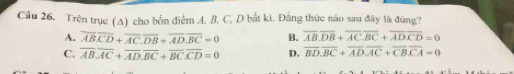 Cầu 26. Trên trục (A) cho bốn điểm A. B, C, D bắt kì. Đằng thức nào sau đây là đũng?
A. overline ABoverline CD+overline AC.overline DB+overline AD.overline BC=0 B. overline AB.overline DB+overline AC.overline BC+overline ADoverline CD=0
C. overline AB.overline AC+overline AD.overline BC+overline BC.overline CD=0 D. overline BD.overline BC+overline AD.overline AC+overline CB.overline CA=0
