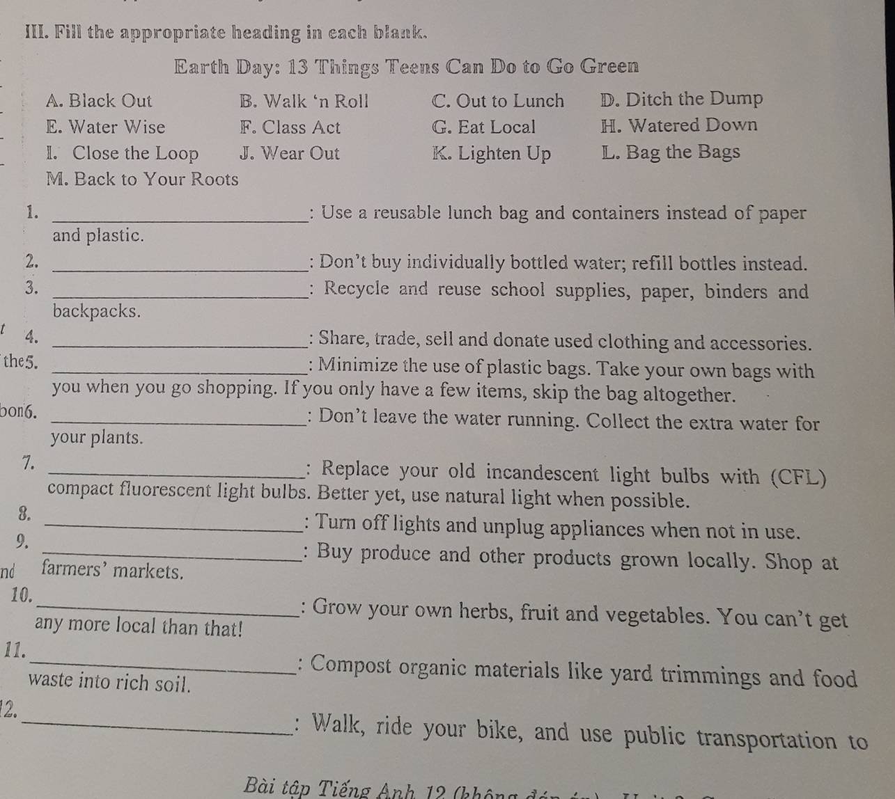 Fill the appropriate heading in each blank.
Earth Day: 13 Things Teens Can Do to Go Green
A. Black Out B. Walk ‘n Roll C. Out to Lunch D. Ditch the Dump
E. Water Wise F. Class Act G. Eat Local H. Watered Down
1. Close the Loop J. Wear Out K. Lighten Up L. Bag the Bags
M. Back to Your Roots
1. _: Use a reusable lunch bag and containers instead of paper
and plastic.
2. _: Don’t buy individually bottled water; refill bottles instead.
3. _: Recycle and reuse school supplies, paper, binders and
backpacks.
4. _: Share, trade, sell and donate used clothing and accessories.
the5. _: Minimize the use of plastic bags. Take your own bags with
you when you go shopping. If you only have a few items, skip the bag altogether.
bon6. _: Don't leave the water running. Collect the extra water for
your plants.
7.
_: Replace your old incandescent light bulbs with (CFL)
compact fluorescent light bulbs. Better yet, use natural light when possible.
8.
_: Turn off lights and unplug appliances when not in use.
9.
_: Buy produce and other products grown locally. Shop at
nd farmers’ markets.
10._ : Grow your own herbs, fruit and vegetables. You can't get
any more local than that!
11. _: Compost organic materials like yard trimmings and food
waste into rich soil.
12._ : Walk, ride your bike, and use public transportation to
Bài tập Tiếng Anh 12 (khôn