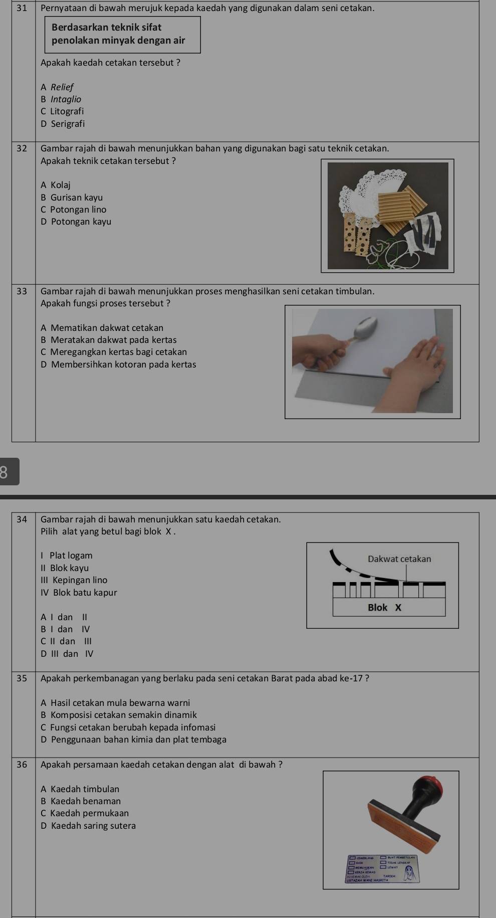 Pernyataan di bawah merujuk kepada kaedah yang digunakan dalam seni cetakan.
Berdasarkan teknik sifat
penolakan minyak dengan air
Apakah kaedah cetakan tersebut ?
A Relief
B Intaglio
C Litografi
D Serigrafi
32 Gambar rajah di bawah menunjukkan bahan yang digunakan bagi satu teknik cetakan.
Apakah teknik cetakan tersebut ?
A Kolaj
B Gurisan kayu
C Potongan lino
D Potongan kayu
33 Gambar rajah di bawah menunjukkan proses menghasilkan seni cetakan timbulan.
Apakah fungsi proses tersebut ?
A Mematikan dakwat cetakan
B Meratakan dakwat pada kertas
C Meregangkan kertas bagi cetakan
D Membersihkan kotoran pada kertas
8
34 Gambar rajah di bawah menunjukkan satu kaedah cetakan.
Pilih alat yang betul bagi blok X.
I Plat logam 
II Blok kayu
III Kepingan lino
IV Blok batu kapur
A l dan II
B I dan IV
C II dan III
D III dan IV
35 Apakah perkembanagan yang berlaku pada seni cetakan Barat pada abad ke-17 ?
A Hasil cetakan mula bewarna warni
B Komposisi cetakan semakin dinamik
C Fungsi cetakan berubah kepada infomasi
D Penggunaan bahan kimia dan plat tembaga
36 Apakah persamaan kaedah cetakan dengan alat di bawah ?
A Kaedah timbulan
B Kaedah benaman
C Kaedah permukaan
D Kaedah saring sutera