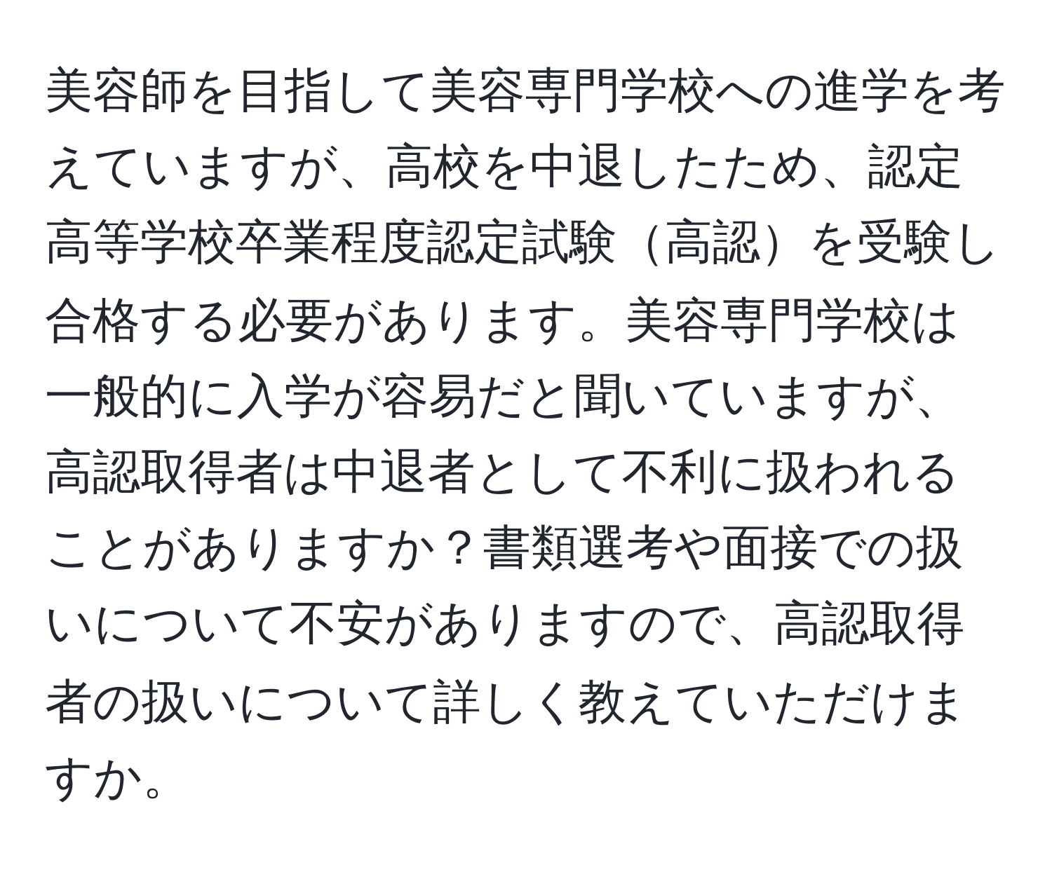 美容師を目指して美容専門学校への進学を考えていますが、高校を中退したため、認定高等学校卒業程度認定試験高認を受験し合格する必要があります。美容専門学校は一般的に入学が容易だと聞いていますが、高認取得者は中退者として不利に扱われることがありますか？書類選考や面接での扱いについて不安がありますので、高認取得者の扱いについて詳しく教えていただけますか。