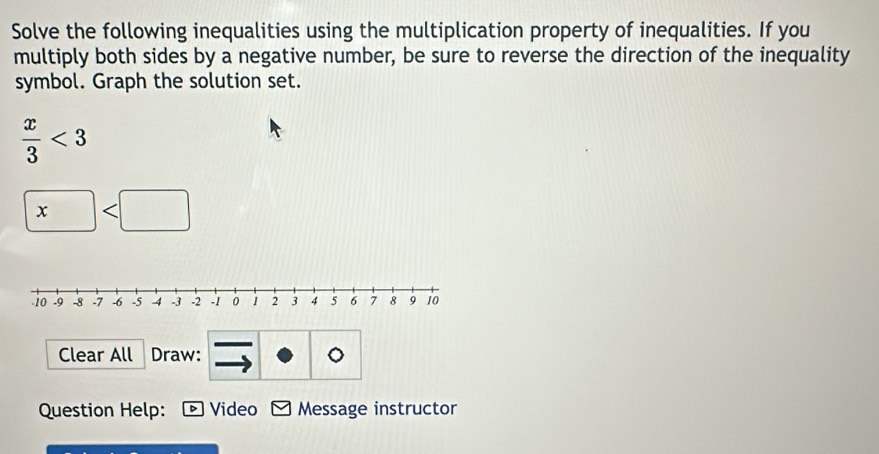 Solve the following inequalities using the multiplication property of inequalities. If you 
multiply both sides by a negative number, be sure to reverse the direction of the inequality 
symbol. Graph the solution set.
 x/3 <3</tex>
□
Clear All Draw: 
Question Help: D Video Message instructor