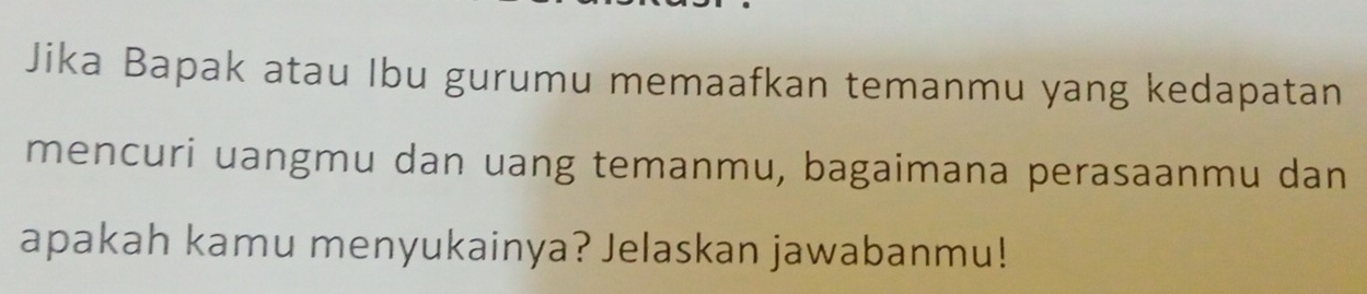 Jika Bapak atau Ibu gurumu memaafkan temanmu yang kedapatan 
mencuri uangmu dan uang temanmu, bagaimana perasaanmu dan 
apakah kamu menyukainya? Jelaskan jawabanmu!