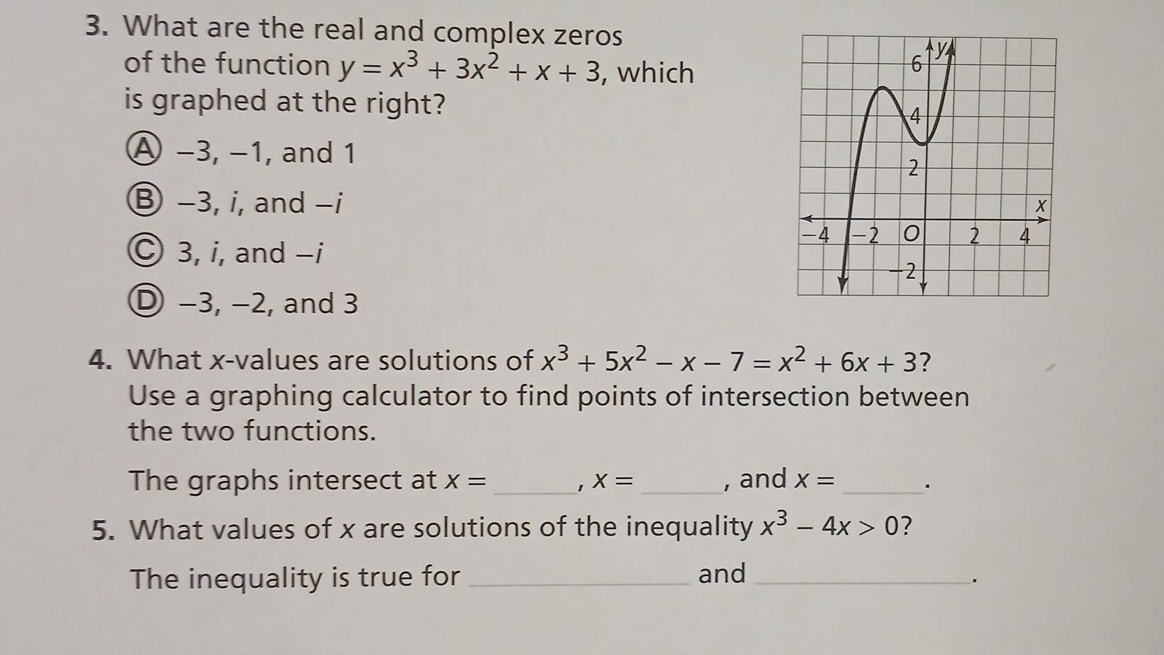 What are the real and complex zeros
of the function y=x^3+3x^2+x+3 , which
is graphed at the right?
A −3, −1, and 1
B −3, i, and −i
C 3, i, and -i
D −3, −2, and 3
4. What x -values are solutions of x^3+5x^2-x-7=x^2+6x+3 ?
Use a graphing calculator to find points of intersection between
the two functions.
The graphs intersect at X= _ 1 X= _, and x= _
·
5. What values of x are solutions of the inequality x^3-4x>0 2
The inequality is true for _and_
.