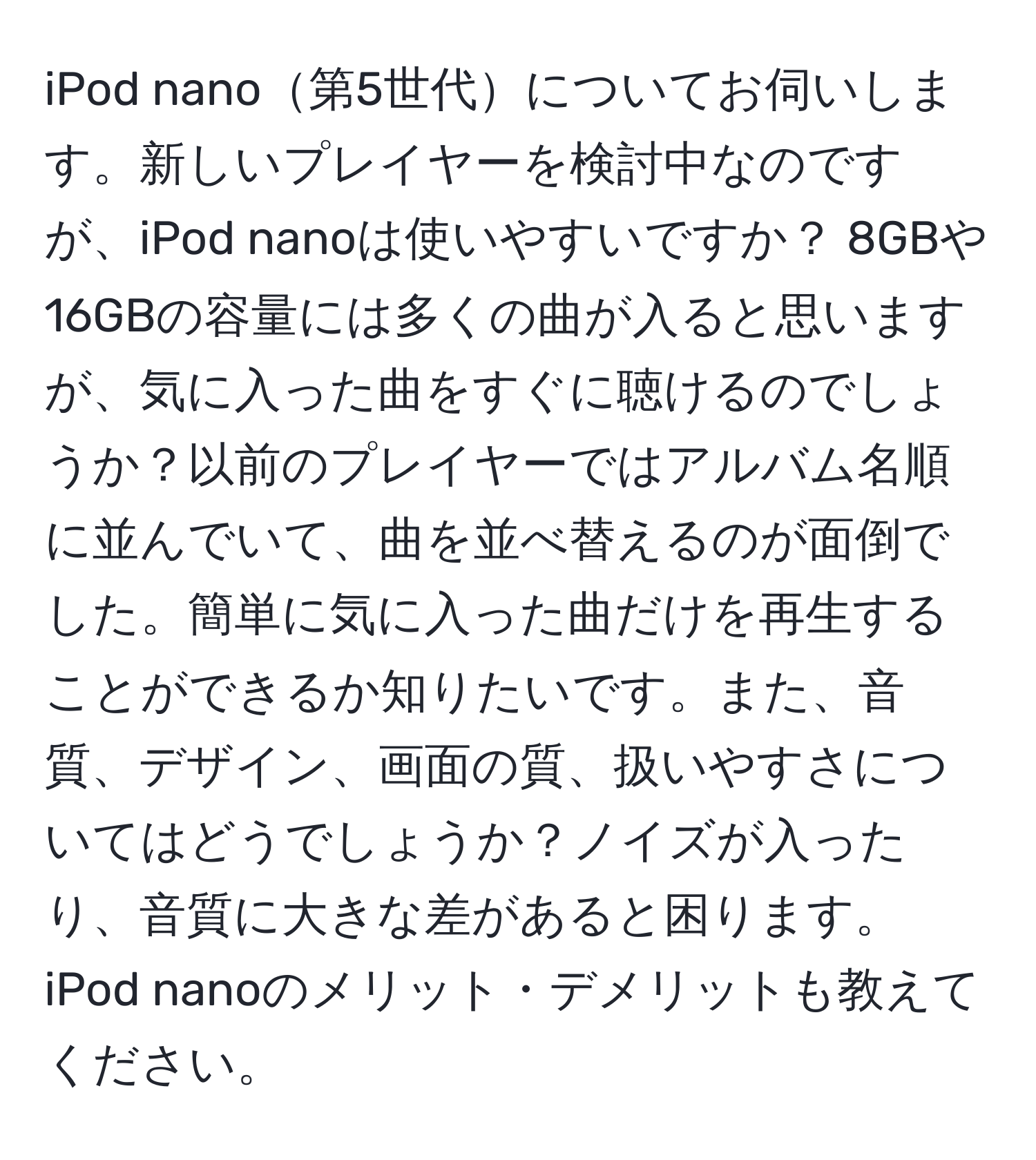 iPod nano第5世代についてお伺いします。新しいプレイヤーを検討中なのですが、iPod nanoは使いやすいですか？ 8GBや16GBの容量には多くの曲が入ると思いますが、気に入った曲をすぐに聴けるのでしょうか？以前のプレイヤーではアルバム名順に並んでいて、曲を並べ替えるのが面倒でした。簡単に気に入った曲だけを再生することができるか知りたいです。また、音質、デザイン、画面の質、扱いやすさについてはどうでしょうか？ノイズが入ったり、音質に大きな差があると困ります。iPod nanoのメリット・デメリットも教えてください。