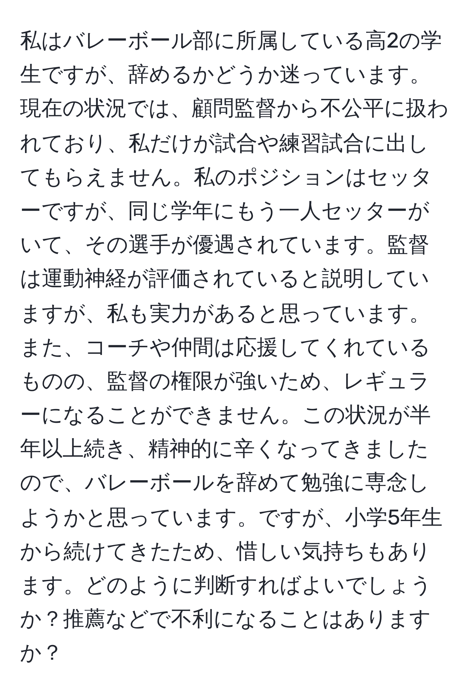 私はバレーボール部に所属している高2の学生ですが、辞めるかどうか迷っています。現在の状況では、顧問監督から不公平に扱われており、私だけが試合や練習試合に出してもらえません。私のポジションはセッターですが、同じ学年にもう一人セッターがいて、その選手が優遇されています。監督は運動神経が評価されていると説明していますが、私も実力があると思っています。また、コーチや仲間は応援してくれているものの、監督の権限が強いため、レギュラーになることができません。この状況が半年以上続き、精神的に辛くなってきましたので、バレーボールを辞めて勉強に専念しようかと思っています。ですが、小学5年生から続けてきたため、惜しい気持ちもあります。どのように判断すればよいでしょうか？推薦などで不利になることはありますか？