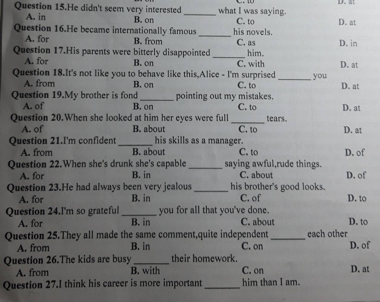 at
Question 15.He didn't seem very interested _what I was saying.
A. in B. on C. to
D. at
Question 16.He became internationally famous _his novels.
A. for B. from C. as D. in
Question 17.His parents were bitterly disappointed _him.
A. for B. on C. with D. at
Question 18.It's not like you to behave like this,Alice - I'm surprised _you
A. from B. on C. to D. at
Question 19.My brother is fond _pointing out my mistakes.
A. of B. on C. to D. at
Question 20.When she looked at him her eyes were full _tears.
A. of B. about C. to D. at
Question 21.I'm confident _his skills as a manager.
A. from B. about C. to D. of
Question 22.When she's drunk she's capable _saying awful,rude things.
A. for B. in C. about D. of
Question 23.He had always been very jealous _his brother's good looks.
A. for B. in C. of D. to
Question 24.I'm so grateful _you for all that you've done.
A. for B. in C. about D. to
Question 25.They all made the same comment,quite independent _each other
A. from B. in C. on D. of
Question 26.The kids are busy _their homework.
A. from B. with C. on D. at
Question 27.I think his career is more important _him than I am.