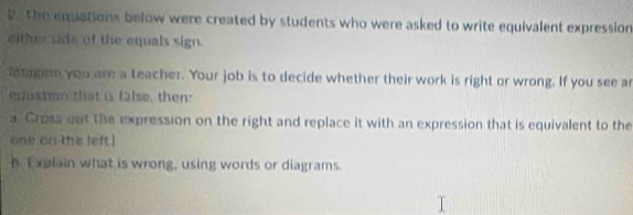 the equations below were created by students who were asked to write equivalent expression 
either sade of the equals sign. 
tetane you are a teacher. Your job is to decide whether their work is right or wrong. If you see ar 
equaton that is false, then: 
a. Cross out the expression on the right and replace it with an expression that is equivalent to the 
one on the left ! 
h Explain what is wrong, using words or diagrams.