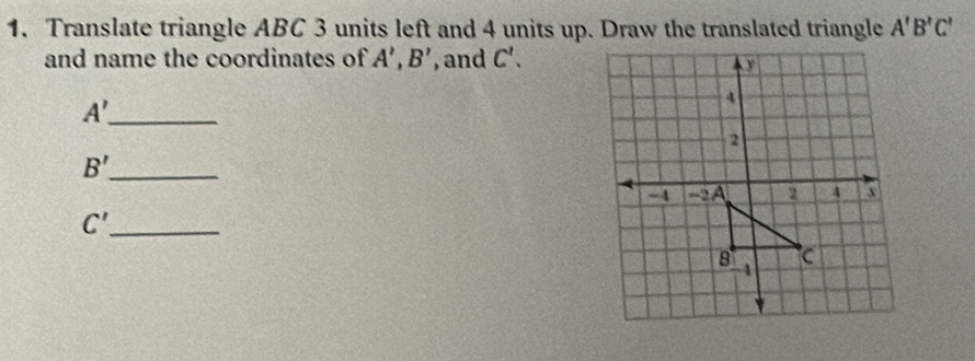 Translate triangle ABC 3 units left and 4 units up. Draw the translated triangle A'B'C'
and name the coordinates of A', B' , and C'. 
_ A'
_ B'
_ C'