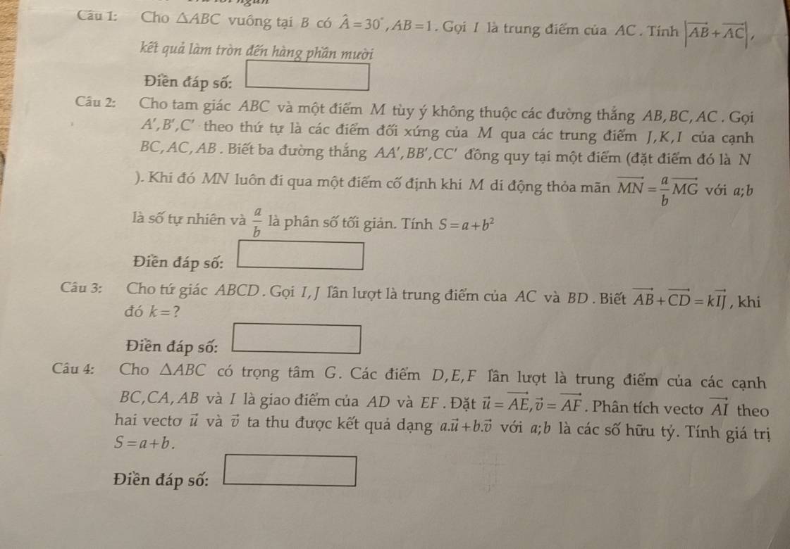 Cho △ ABC vuông tại B có hat A=30°,AB=1. Gọi 1 là trung điểm của AC . Tính |vector AB+vector AC|,
kết quả làm tròn đến hàng phần mười
Điền đáp số: ()^C°
Câu 2: :Cho tam giác ABC và một điểm M tùy ý không thuộc các đường thắng AB,BC, AC . Gọi
A ',B', C '  theo thứ tự là các điểm đối xứng của M qua các trung điểm J,K,I của cạnh
BC, AC, AB . Biết ba đường thắng AA',BB', ,CC' đồng quy tại một điểm (đặt điểm đó là N
). Khi đó MN luôn đí qua một điểm cố định khi M di động thỏa mãn vector MN= a/b vector MG với a;b
là số tự nhiên và  a/b  là phân số tối giản. Tính S=a+b^2
Điền đáp số:
Câu 3:    Cho tứ giác ABCD . Gọi I, J lân lượt là trung điểm của AC và BD . Biết vector AB+vector CD=kvector IJ , khi
đó k= ?
Điền đáp số: 15.6
Câu 4: Cho △ ABC có trọng tâm G. Các điểm D,E,F lần lượt là trung điểm của các cạnh
BC,CA, AB và I là giao điểm của AD và EF . Đặt vector u=vector AE,vector v=vector AF. Phân tích vectơ vector AI theo
hai vecto vector u và vector v ta thu được kết quả dạng a.vector u+b.vector v với a;b là các số hữu tỷ. Tính giá trị
S=a+b.
Điền đáp số: _  □