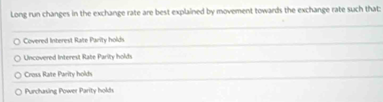 Long run changes in the exchange rate are best explained by movement towards the exchange rate such that:
Covered Interest Rate Parity holds
Uncovered Interest Rate Parity holds
Cross Rate Parity holds
Purchasing Power Parity holds