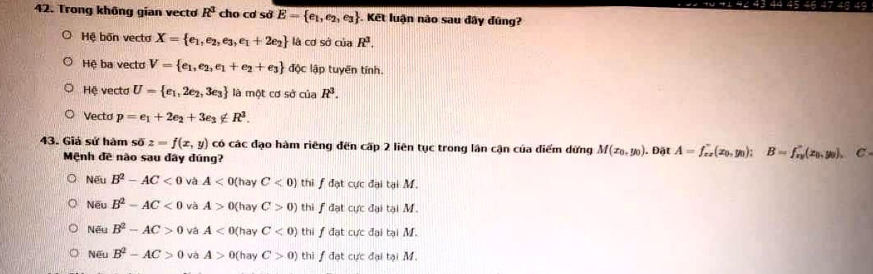 Trong không gian vecto R^3 cho cơ sở E= e_1,e_2,e_3. Kết luận nào sau đây đũng?
Hệ bốn vecto X= e_1,e_2,e_3,e_1+2e_2 là cơ sở của R^3.
Hệ ba vecto V= e_1,e_2,e_1+e_2+e_3 độc lập tuyến tính.
Hệ vecto U= e_1,2e_2,3e_3 là một cơ sở của R^3.
Vectd p=e_1+2e_2+3e_3∉ R^3. 
43. Giá sử hàm soverline 0z=f(x,y) có các đạo hàm riêng đến cấp 2 liên tục trong lân cận của điểm dừng M(x_0,y_0). Đặt A=f_xz(x_0,y_0); B=f_xy'(x_0,y_0), C
Mệnh đề nào sau đây đúng?
Nếu B^2-AC<0</tex> và A<0</tex> (hay C<0) thi f đạt cực đại tại M.
Nếu B^2-AC<0</tex> và A>0 (hay C>0) thi fđạt cực đại tại M.
Nếu B^2-AC>0 và A<0( (hay C<0) thi fđạt cực đại tại M.
N∈ ' B^2-AC>0 và A>0 (hay C>0) thi f đạt cực đại tại M.