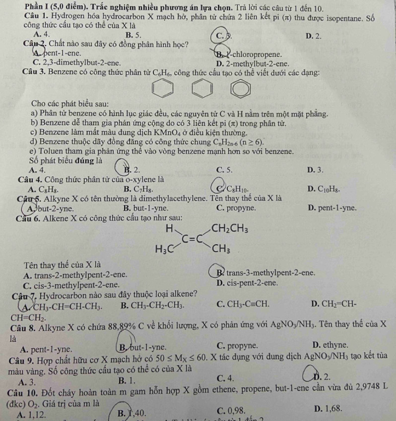 Phần I (5,0 điểm). Trắc nghiệm nhiều phương án lựa chọn. Trả lời các câu từ 1 đến 10.
Câu 1. Hydrogen hóa hydrocarbon X mạch hở, phân tử chứa 2 liên kết pi (π) thu được isopentane. Số
công thức cấu tạo có thể của X là
A. 4. B. 5. C. A. D. 2.
Câu 2. Chất nào sau đây có đồng phân hình học?
A. pent-1-ene. B. I-chloropropene.
C. 2,3-dimethylbut-2-ene. D. 2-methylbut-2-ene.
Câu 3. Benzene có công thức phân tử C_6H_6 , công thức cấu tạo có thể viết dưới các đạng:
Cho các phát biểu sau:
a) Phân tử benzene có hình lục giác đều, các nguyên tử C và H nằm trên một mặt phẳng.
b) Benzene dễ tham gia phản ứng cộng do có 3 liên kết pi (π) trong phân tử.
c) Benzene làm mất màu dung dịch KMr O_4 ở điều kiện thường.
d) Benzene thuộc dãy đồng đẳng có công thức chung C_nH_2n-6(n≥ 6).
e) Toluen tham gia phản ứng thế vào vòng benzene mạnh hơn so với benzene.
ố phát biểu đúng là
A. 4. B. 2. C. 5. D. 3.
Câu 4. Công thức phân tử của o-xylene là
A. C_8H_8. B. C_7H_8. C_8H_10. D. C_10H_8.
Câu 5. Alkyne X có tên thường là dimethylacethylene. Tên thay thế ciaX là
A, but-2-yne. B. but-1-yne. C. propyne. D. pent-1-yne.
Cầu 6. Alkene X có công thức cầu tạo như sau:
H CH_2CH_3
C=C
H_3 CH_3
Tên thay thế của Xla
A. trans-2-methylpent-2-ene. Btrans-3-methylpent-2-ene.
C. cis-3-methylpent-2-ene. D. cis-pent-2-ene.
Câu 7. Hydrocarbon nào sau đây thuộc loại alkene?
a CH_3-CH=CH-CH_3. B. CH_3-CH_2-CH_3. C. CH_3-Cequiv CH. D. CH_2=CH-
CH=CH_2.
Câu 8. Alkyne X có chứa 88,89% C về khối lượng, X có phản ứng với AgNO_3/NH_3. Tên thay thể ciaX
là
A. pent-1-yne. B. but-1-yne. C. propyne. D. ethyne.
Câu 9. Hợp chất hữu cơ X mạch hở có 50≤ M_X≤ 60. X tác dụng với dung dịch AgNO_3/NH_3 tạo kết tủa
màu vàng. Số công thức cấu tạo có thể có của X là
A. 3. B. 1. C. 4. D. 2.
Câu 10. Đốt cháy hoàn toàn m gam hỗn hợp X gồm ethene, propene, but-1-ene cần vừa đủ 2,9748 L
(dkc) O_2 , Giá trị của m là
A. 1,12. B. 1 ,40. C. 0,98. D. 1,68.